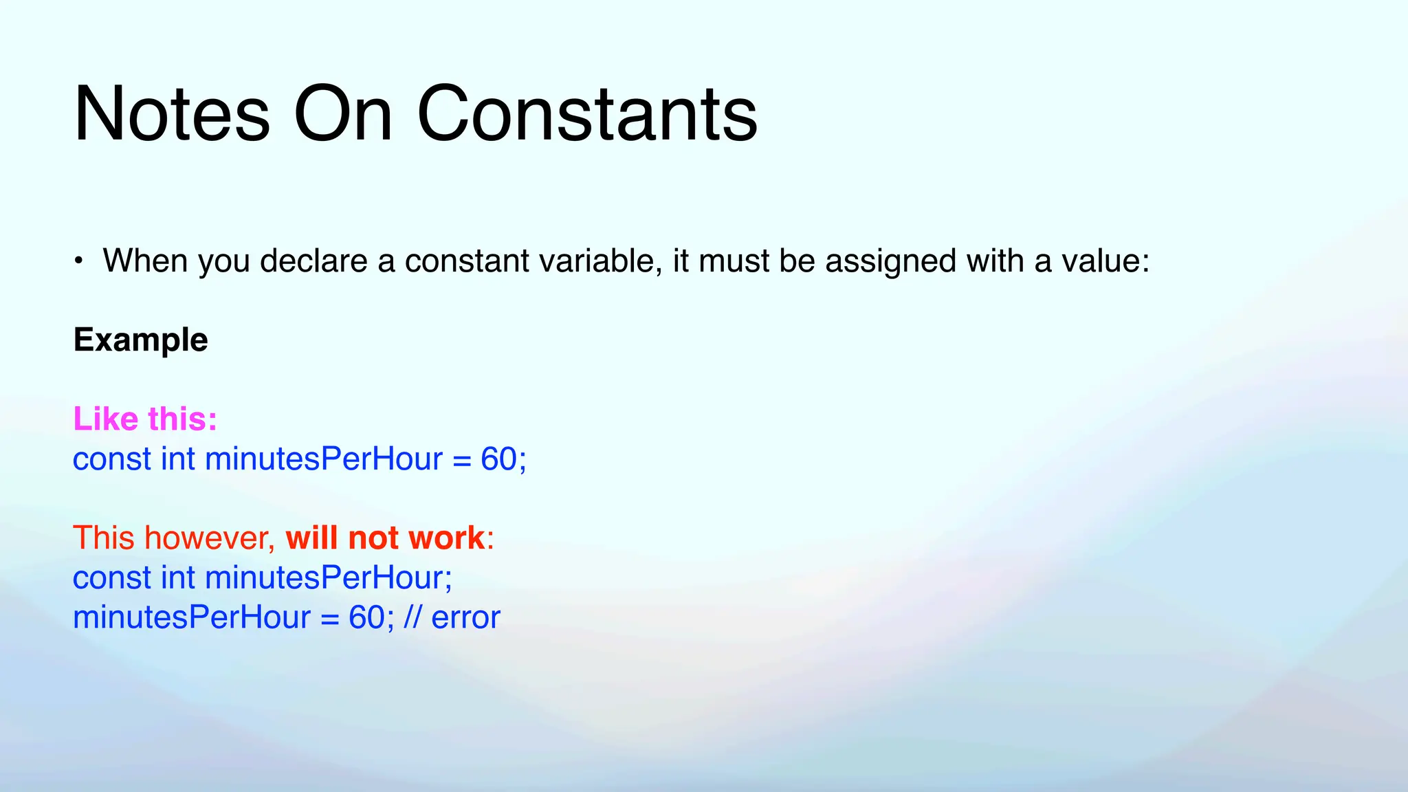 Notes On Constants
• When you declare a constant variable, it must be assigned with a value:
Example
Like this:
const int minutesPerHour = 60;
This however, will not work:
const int minutesPerHour;
minutesPerHour = 60; // error
 