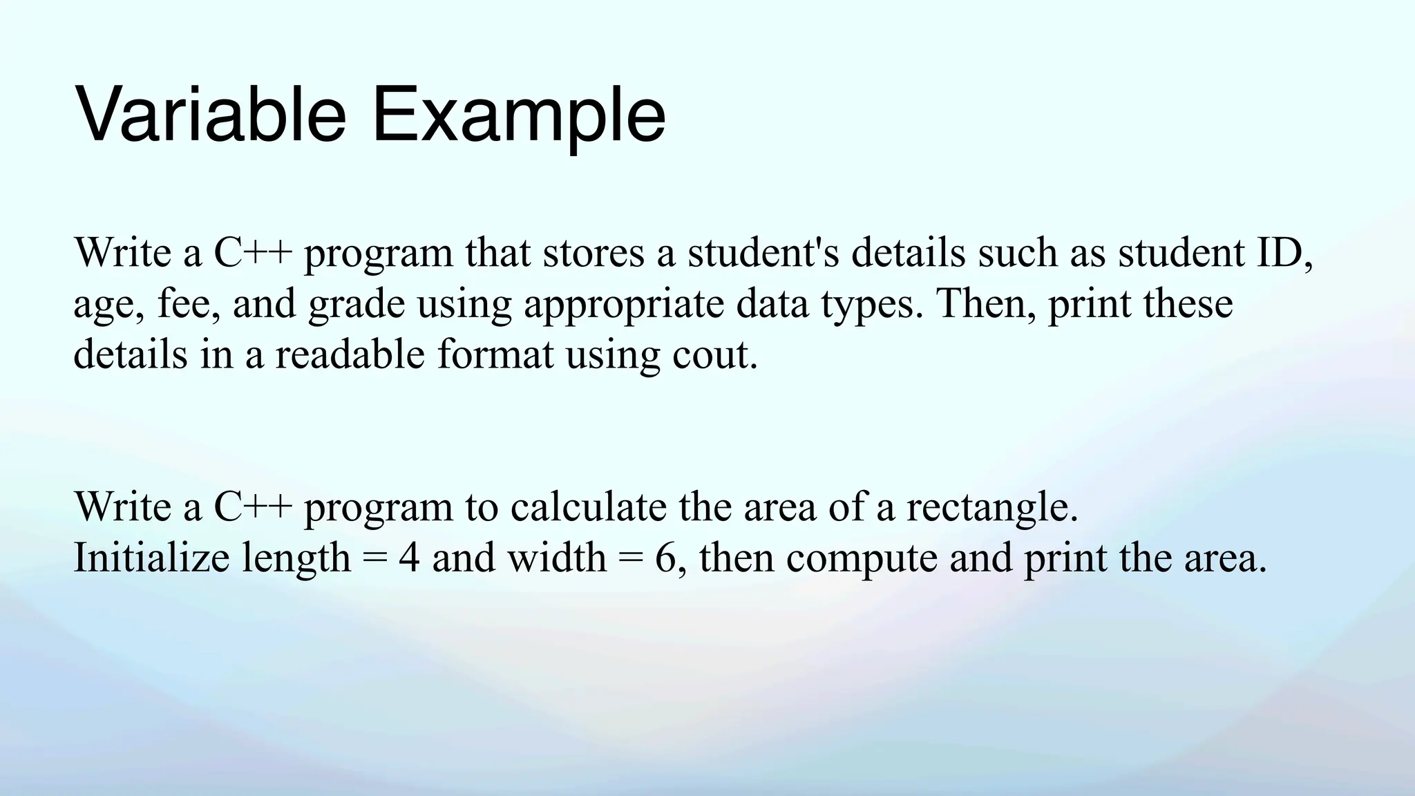 Variable Example
Write a C++ program that stores a student's details such as student ID,
age, fee, and grade using appropriate data types. Then, print these
details in a readable format using cout.
Write a C++ program to calculate the area of a rectangle.
Initialize length = 4 and width = 6, then compute and print the area.
 