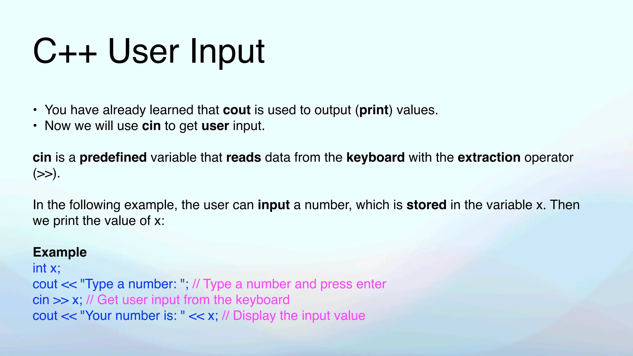 C++ User Input
• You have already learned that cout is used to output (print) values.
• Now we will use cin to get user input.
cin is a prede
fi
ned variable that reads data from the keyboard with the extraction operator
(>>).
In the following example, the user can input a number, which is stored in the variable x. Then
we print the value of x:
Example
int x;
cout << "Type a number: "; // Type a number and press enter
cin >> x; // Get user input from the keyboard
cout << "Your number is: " << x; // Display the input value
 