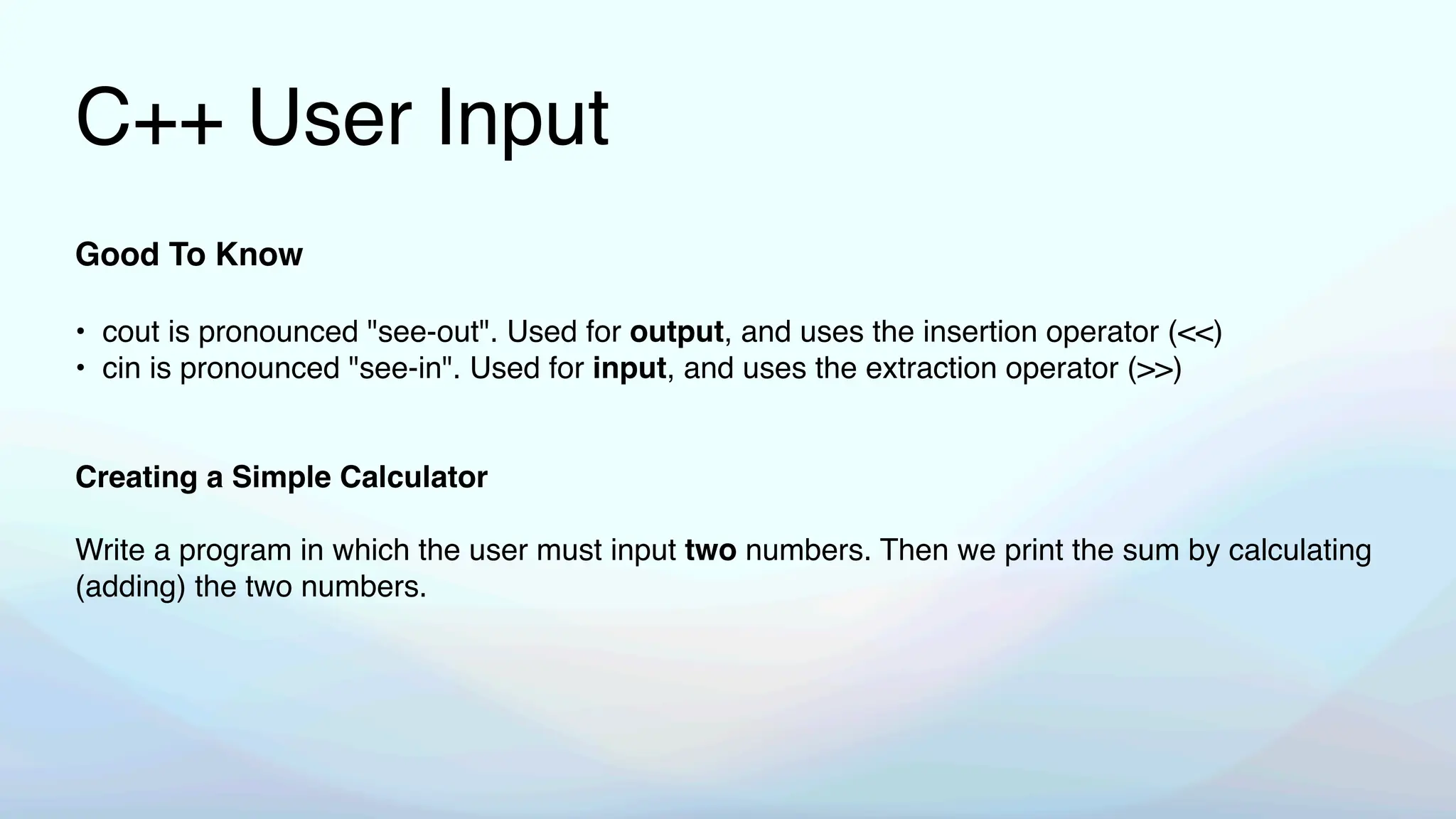 C++ User Input
Good To Know
• cout is pronounced "see-out". Used for output, and uses the insertion operator (<<)
• cin is pronounced "see-in". Used for input, and uses the extraction operator (>>)
Creating a Simple Calculator
Write a program in which the user must input two numbers. Then we print the sum by calculating
(adding) the two numbers.
 