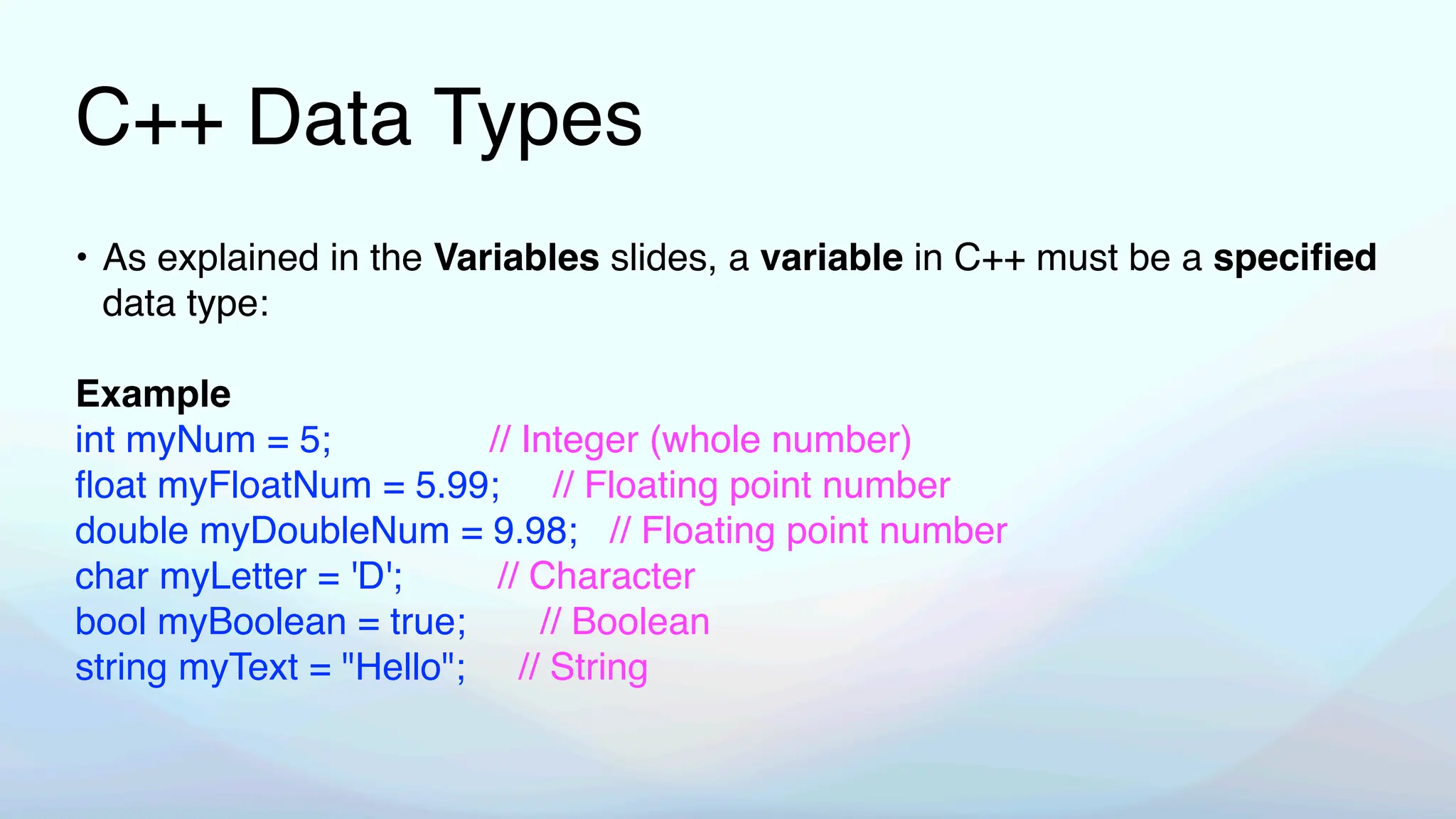 C++ Data Types
• As explained in the Variables slides, a variable in C++ must be a speci
fi
ed
data type:
Example
int myNum = 5; // Integer (whole number)
fl
oat myFloatNum = 5.99; // Floating point number
double myDoubleNum = 9.98; // Floating point number
char myLetter = 'D'; // Character
bool myBoolean = true; // Boolean
string myText = "Hello"; // String
 
