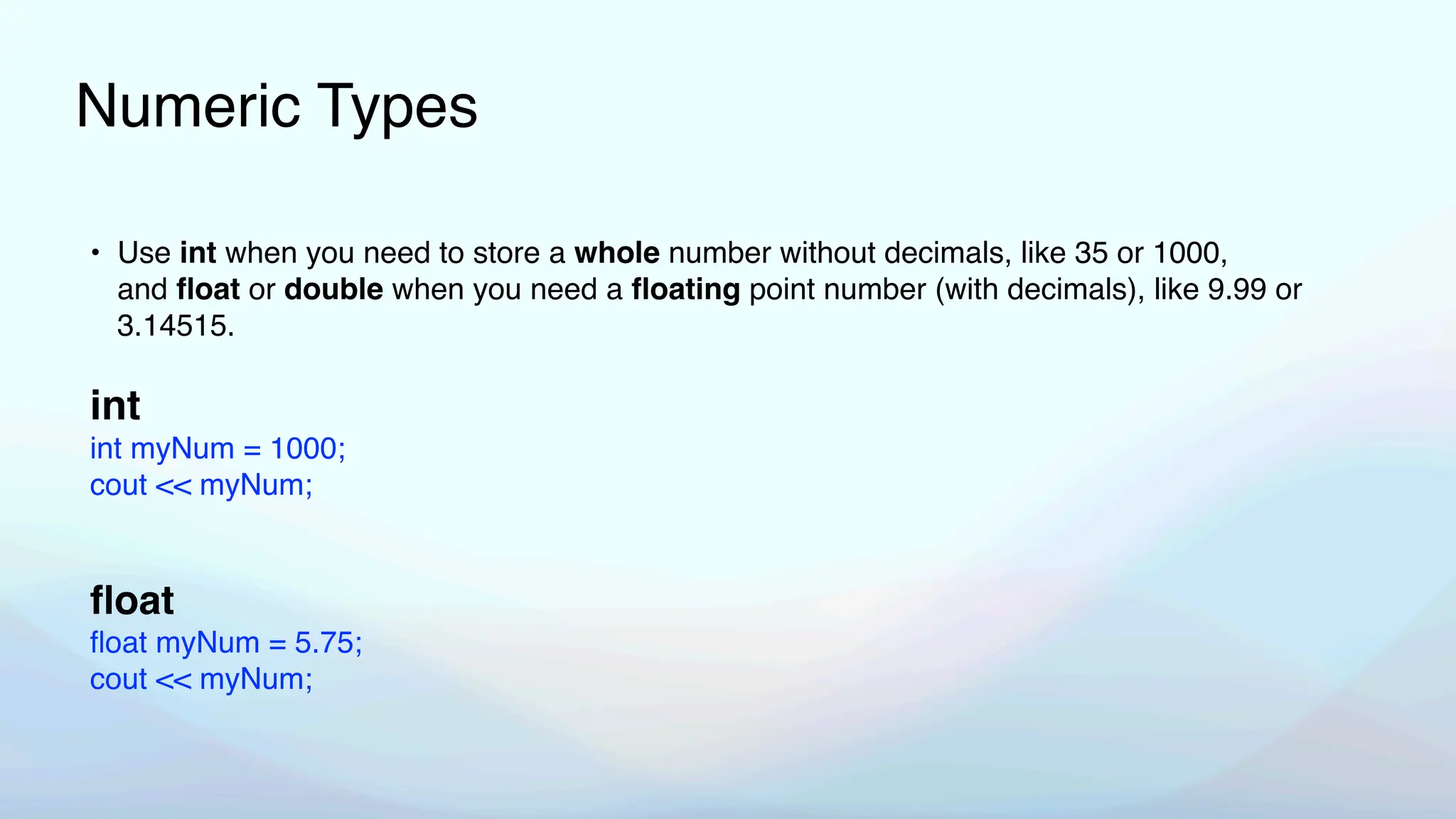 Numeric Types
• Use int when you need to store a whole number without decimals, like 35 or 1000,
and
fl
oat or double when you need a
fl
oating point number (with decimals), like 9.99 or
3.14515.
int
int myNum = 1000;
cout << myNum;
fl
oat
fl
oat myNum = 5.75;
cout << myNum;
 