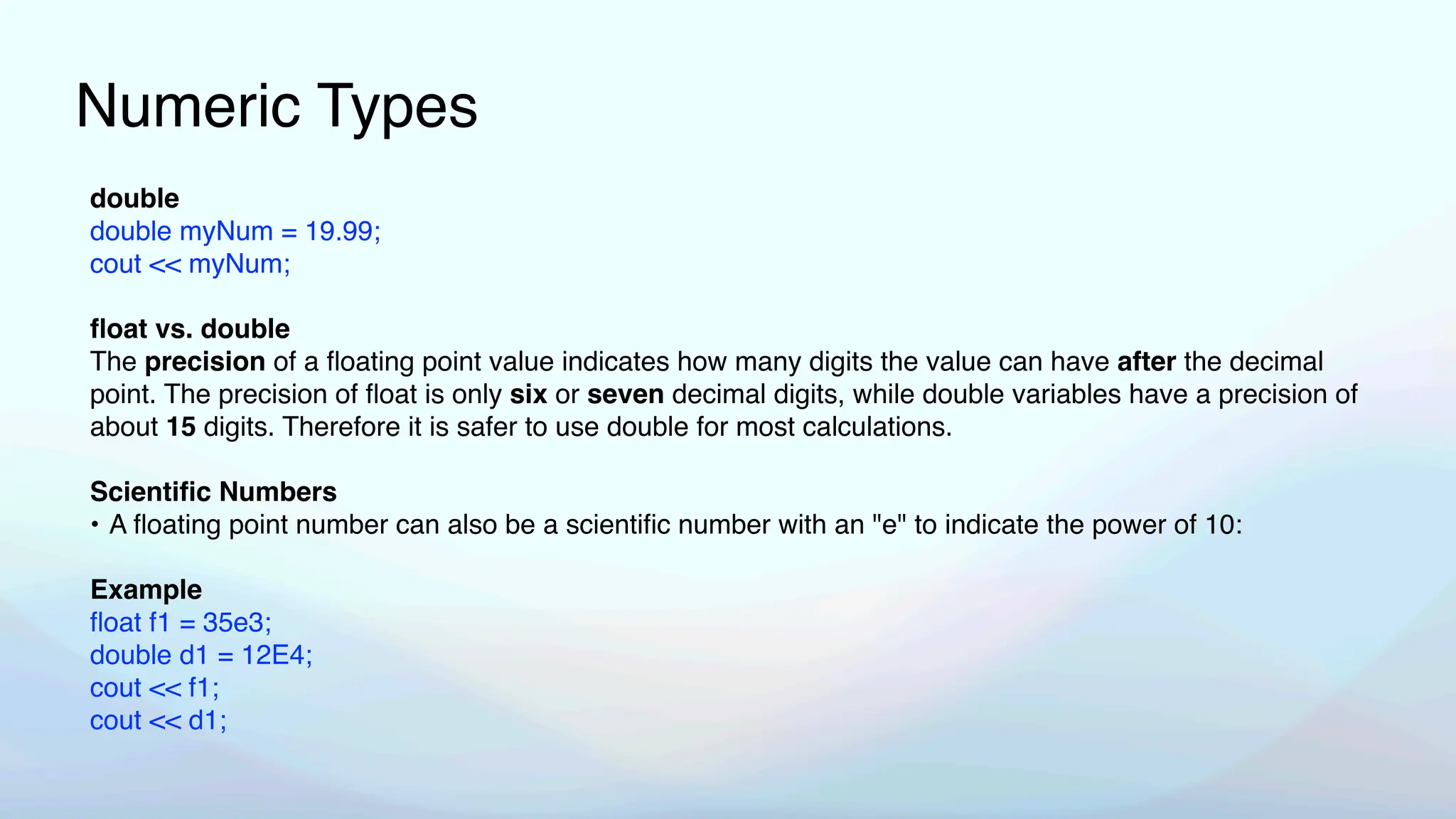 Numeric Types
double
double myNum = 19.99;
cout << myNum;
fl
oat vs. double
The precision of a
fl
oating point value indicates how many digits the value can have after the decimal
point. The precision of
fl
oat is only six or seven decimal digits, while double variables have a precision of
about 15 digits. Therefore it is safer to use double for most calculations.
Scienti
fi
c Numbers
• A
fl
oating point number can also be a scienti
fi
c number with an "e" to indicate the power of 10:
Example
fl
oat f1 = 35e3;
double d1 = 12E4;
cout << f1;
cout << d1;
 