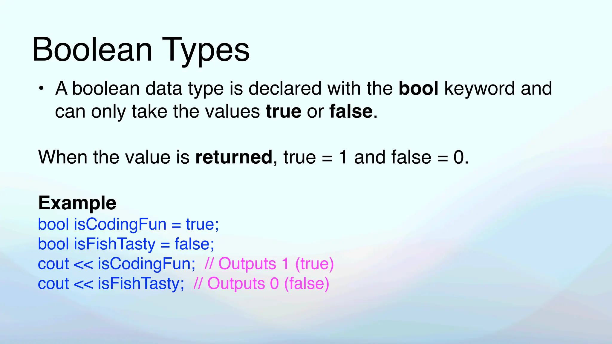 Boolean Types
• A boolean data type is declared with the bool keyword and
can only take the values true or false.
When the value is returned, true = 1 and false = 0.
Example
bool isCodingFun = true;
bool isFishTasty = false;
cout << isCodingFun; // Outputs 1 (true)
cout << isFishTasty; // Outputs 0 (false)
 