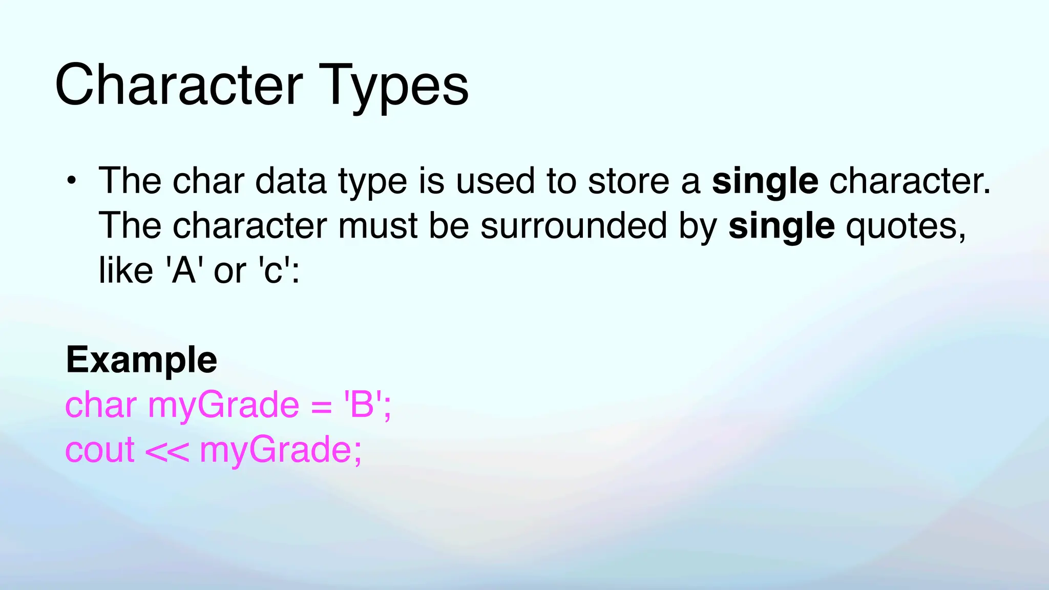 Character Types
• The char data type is used to store a single character.
The character must be surrounded by single quotes,
like 'A' or 'c':
Example
char myGrade = 'B';
cout << myGrade;
 