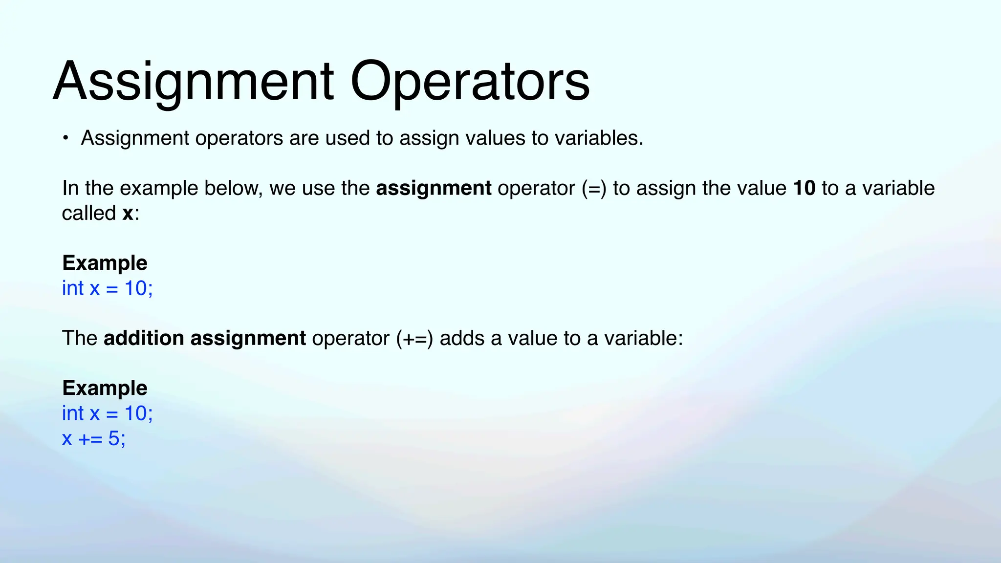Assignment Operators
• Assignment operators are used to assign values to variables.
In the example below, we use the assignment operator (=) to assign the value 10 to a variable
called x:
Example
int x = 10;
The addition assignment operator (+=) adds a value to a variable:
Example
int x = 10;
x += 5;
 