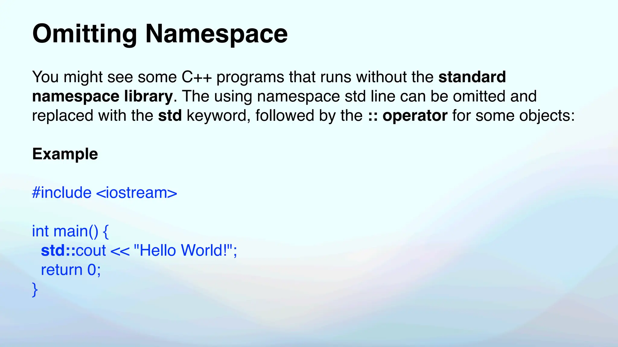 Omitting Namespace
You might see some C++ programs that runs without the standard
namespace library. The using namespace std line can be omitted and
replaced with the std keyword, followed by the :: operator for some objects:
Example
#include <iostream>
int main() {
std::cout << "Hello World!";
return 0;
}
 