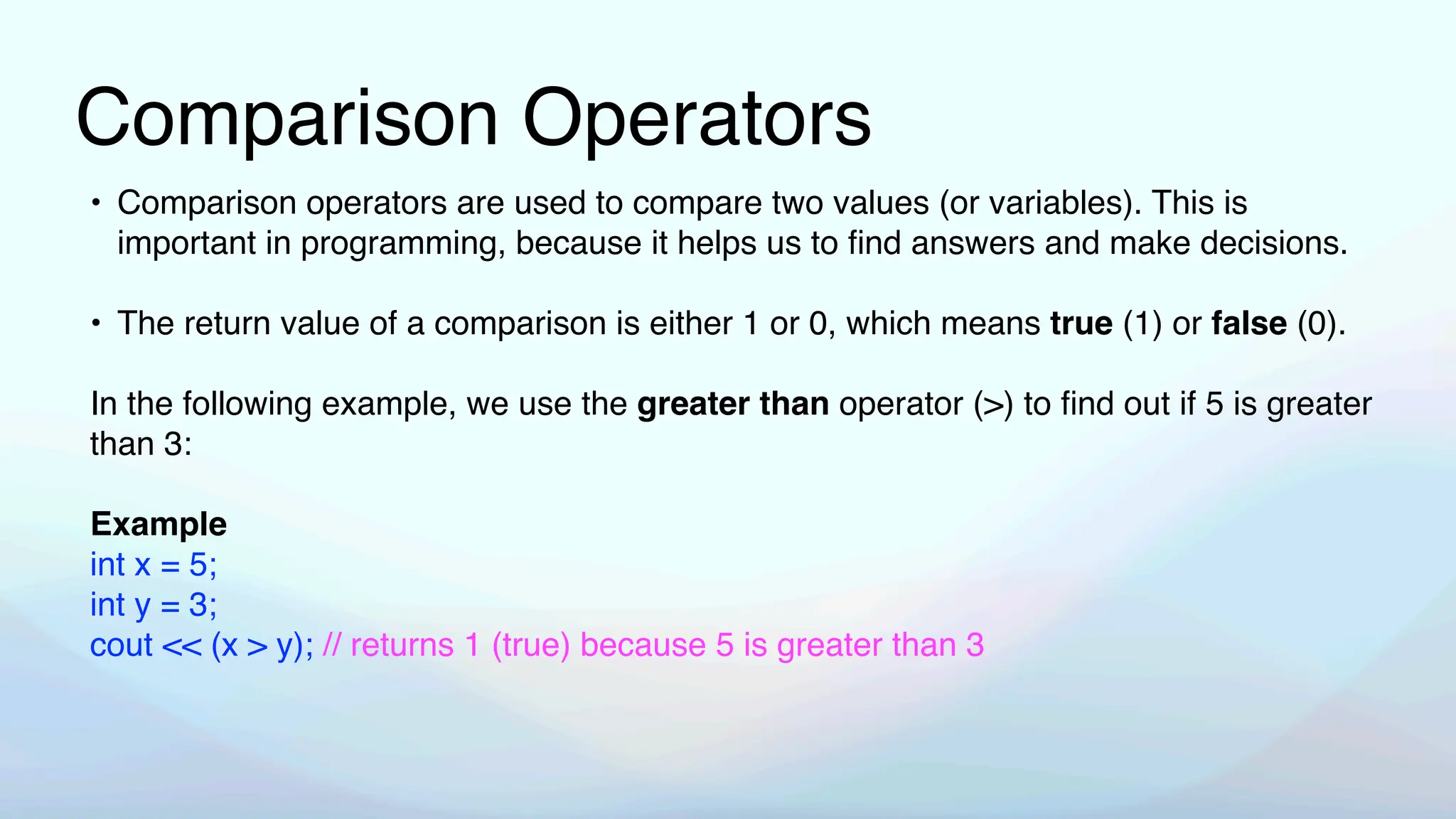 Comparison Operators
• Comparison operators are used to compare two values (or variables). This is
important in programming, because it helps us to
fi
nd answers and make decisions.
• The return value of a comparison is either 1 or 0, which means true (1) or false (0).
In the following example, we use the greater than operator (>) to
fi
nd out if 5 is greater
than 3:
Example
int x = 5;
int y = 3;
cout << (x > y); // returns 1 (true) because 5 is greater than 3
 