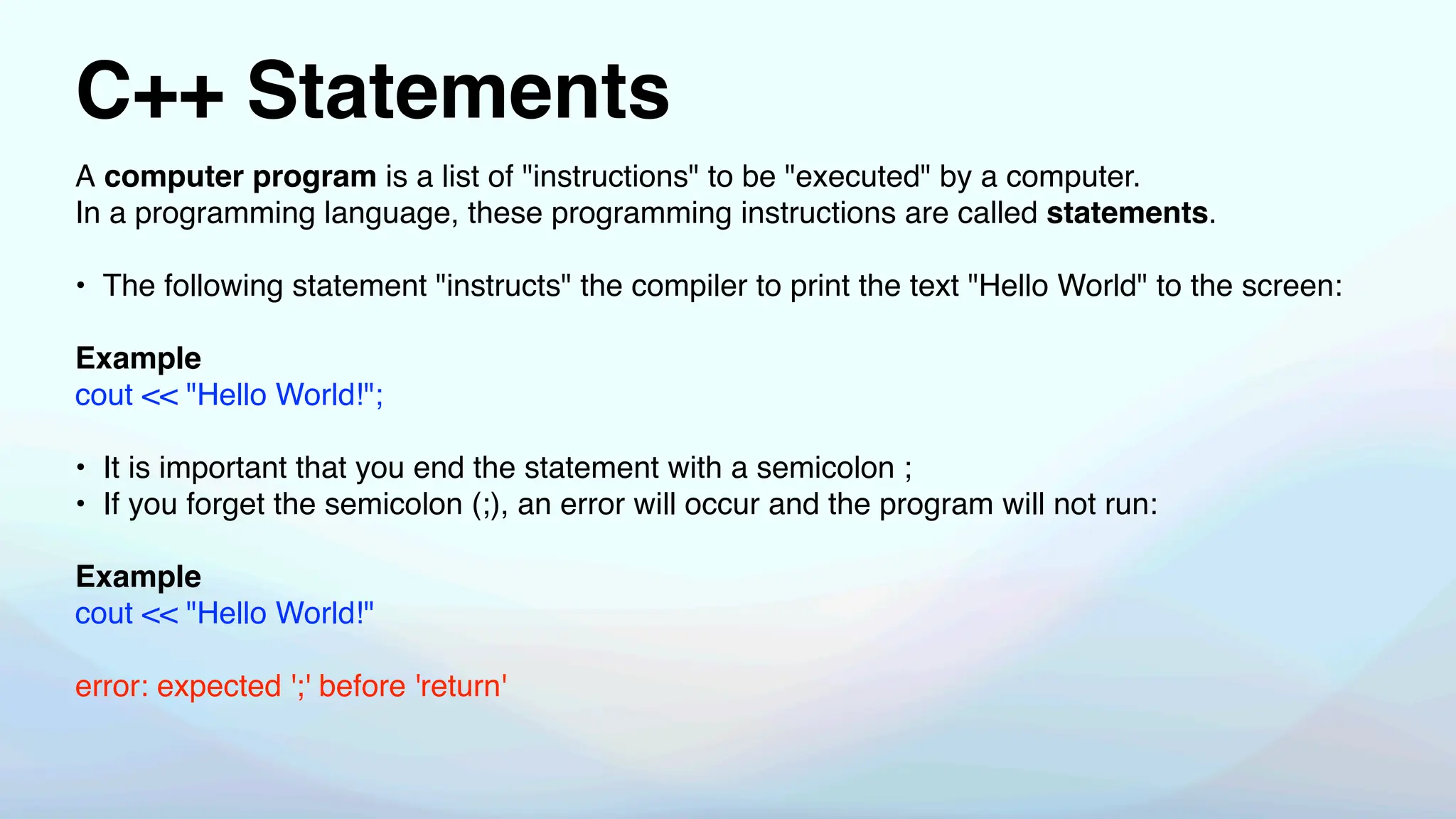 C++ Statements
A computer program is a list of "instructions" to be "executed" by a computer.
In a programming language, these programming instructions are called statements.
• The following statement "instructs" the compiler to print the text "Hello World" to the screen:
Example
cout << "Hello World!";
• It is important that you end the statement with a semicolon ;
• If you forget the semicolon (;), an error will occur and the program will not run:
Example
cout << "Hello World!"
error: expected ';' before 'return'
 