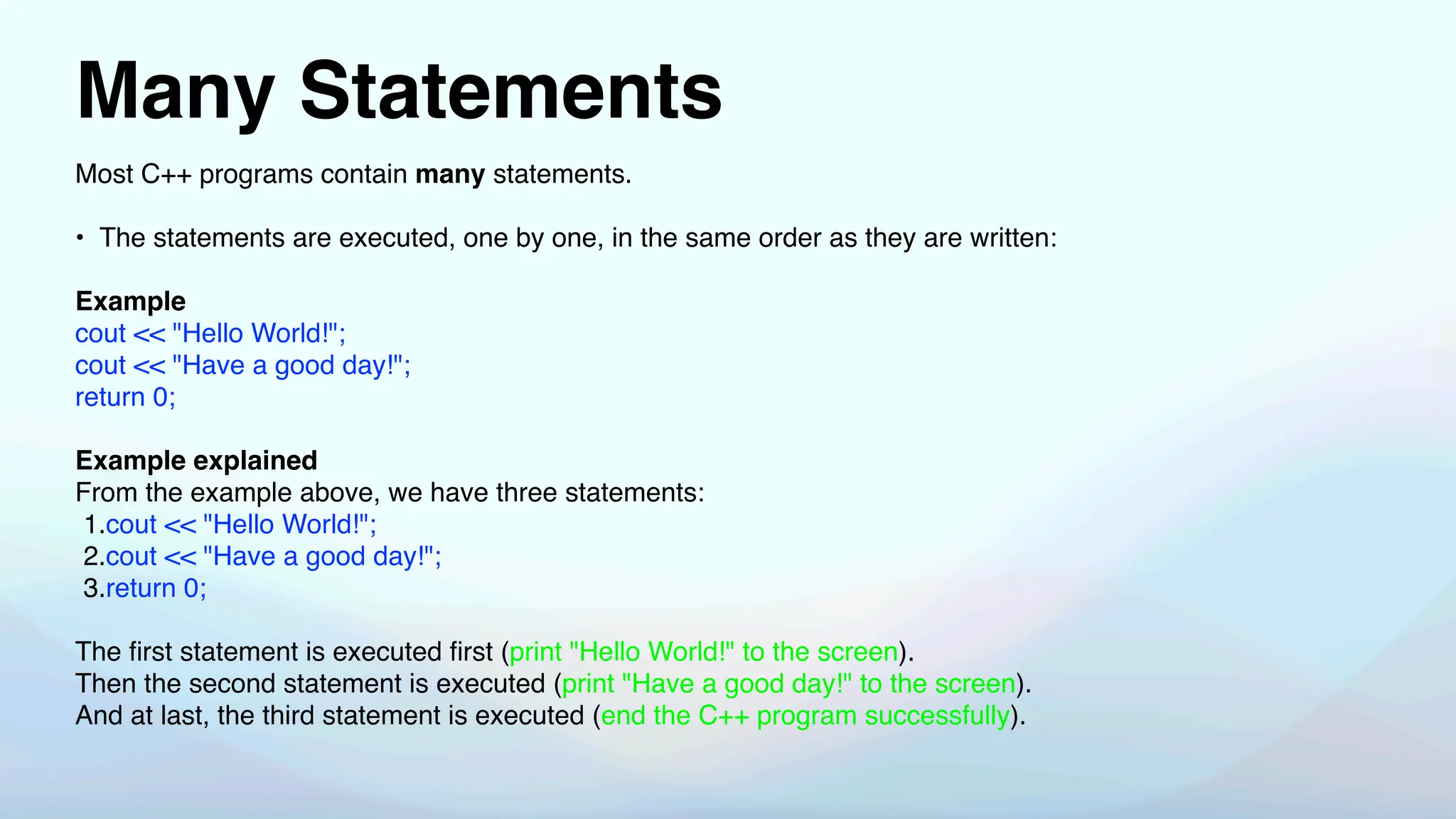 Many Statements
Most C++ programs contain many statements.
• The statements are executed, one by one, in the same order as they are written:
Example
cout << "Hello World!";
cout << "Have a good day!";
return 0;
Example explained
From the example above, we have three statements:
1.cout << "Hello World!";
2.cout << "Have a good day!";
3.return 0;
The
fi
rst statement is executed
fi
rst (print "Hello World!" to the screen).
Then the second statement is executed (print "Have a good day!" to the screen).
And at last, the third statement is executed (end the C++ program successfully).
 