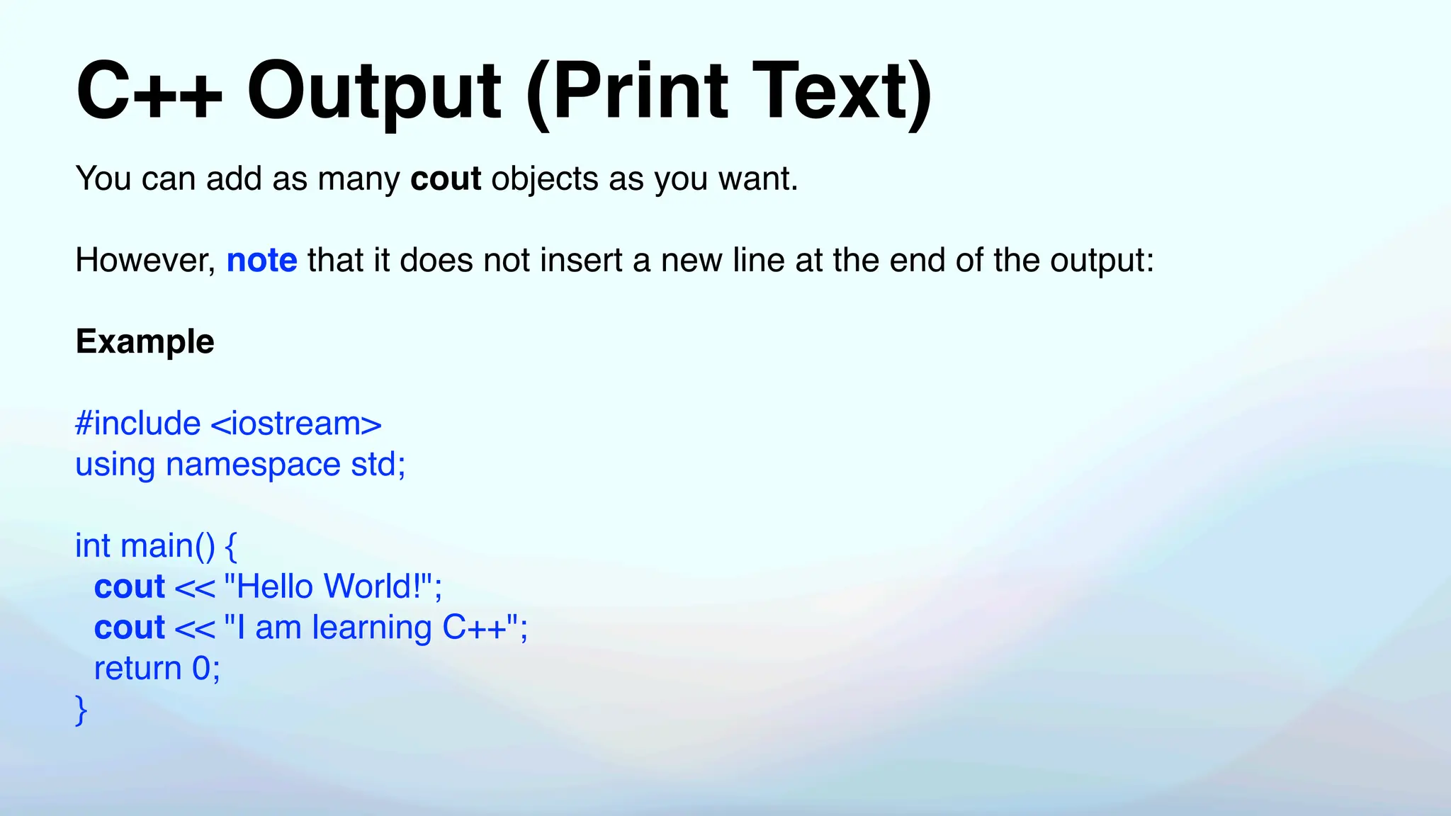 C++ Output (Print Text)
You can add as many cout objects as you want.
However, note that it does not insert a new line at the end of the output:
Example
#include <iostream>
using namespace std;
int main() {
cout << "Hello World!";
cout << "I am learning C++";
return 0;
}
 