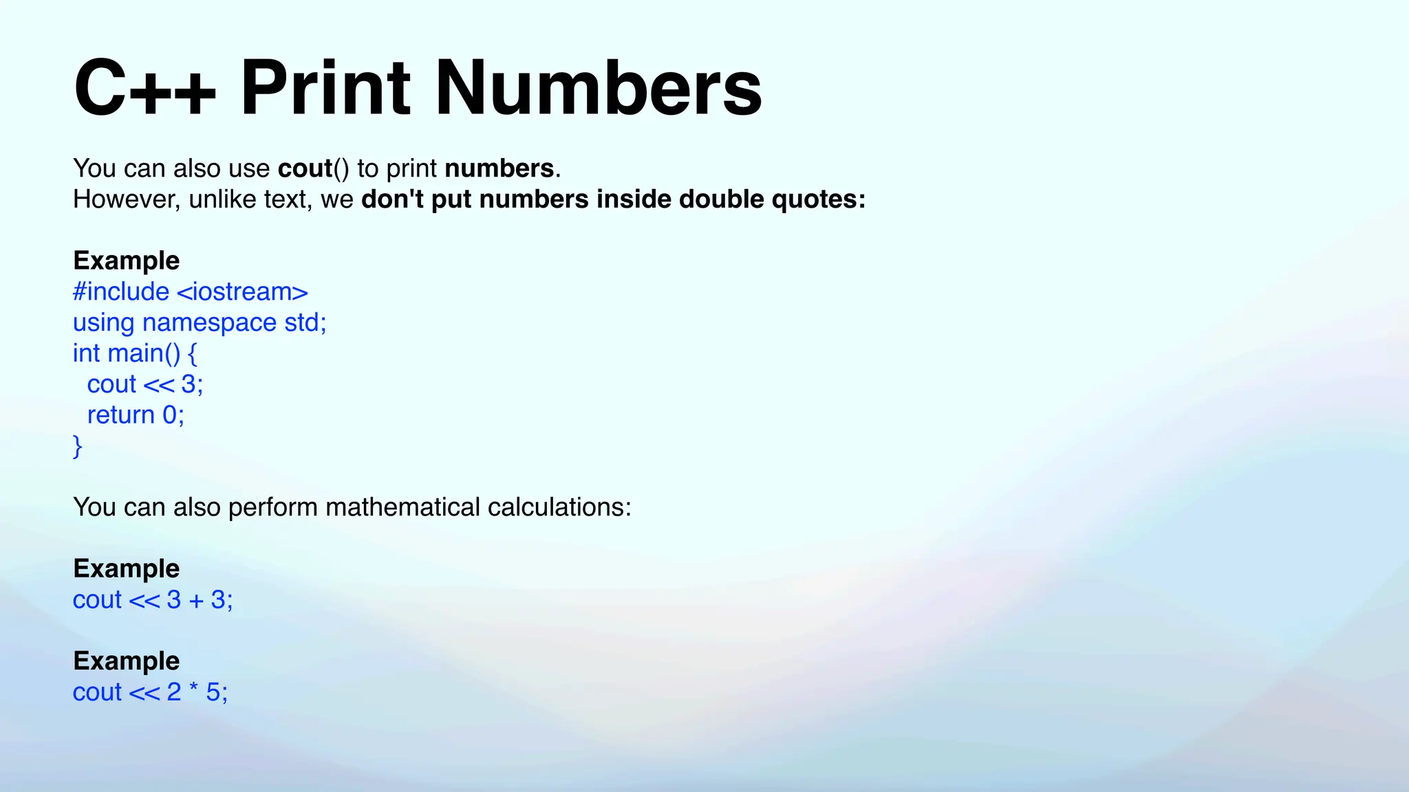 C++ Print Numbers
You can also use cout() to print numbers.
However, unlike text, we don't put numbers inside double quotes:
Example
#include <iostream>
using namespace std;
int main() {
cout << 3;
return 0;
}
You can also perform mathematical calculations:
Example
cout << 3 + 3;
Example
cout << 2 * 5;
 