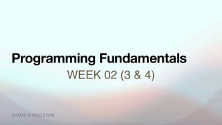 AMMAR AHMAD KHAN
WEEK 02 (3 & 4)
Programming Fundamentals
 