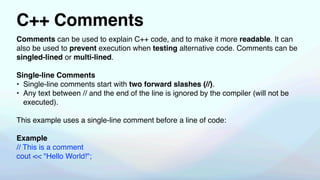 C++ Comments
Comments can be used to explain C++ code, and to make it more readable. It can
also be used to prevent execution when testing alternative code. Comments can be
singled-lined or multi-lined.
Single-line Comments
• Single-line comments start with two forward slashes (//).
• Any text between // and the end of the line is ignored by the compiler (will not be
executed).
This example uses a single-line comment before a line of code:
Example
// This is a comment
cout << "Hello World!";
 