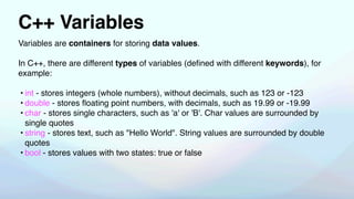 C++ Variables
Variables are containers for storing data values.
In C++, there are different types of variables (de
fi
ned with different keywords), for
example:
• int - stores integers (whole numbers), without decimals, such as 123 or -123
• double - stores
fl
oating point numbers, with decimals, such as 19.99 or -19.99
• char - stores single characters, such as 'a' or 'B'. Char values are surrounded by
single quotes
• string - stores text, such as "Hello World". String values are surrounded by double
quotes
• bool - stores values with two states: true or false
 