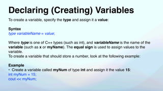 Declaring (Creating) Variables
To create a variable, specify the type and assign it a value:
Syntax
type variableName = value;
Where type is one of C++ types (such as int), and variableName is the name of the
variable (such as x or myName). The equal sign is used to assign values to the
variable.
To create a variable that should store a number, look at the following example:
Example
• Create a variable called myNum of type int and assign it the value 15:
int myNum = 15;
cout << myNum;
 