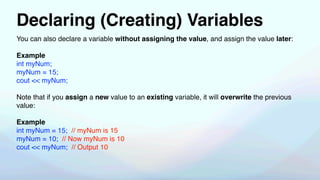 Declaring (Creating) Variables
You can also declare a variable without assigning the value, and assign the value later:
Example
int myNum;
myNum = 15;
cout << myNum;
Note that if you assign a new value to an existing variable, it will overwrite the previous
value:
Example
int myNum = 15; // myNum is 15
myNum = 10; // Now myNum is 10
cout << myNum; // Output 10
 