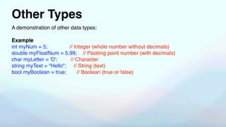 Other Types
A demonstration of other data types:
Example
int myNum = 5; // Integer (whole number without decimals)
double myFloatNum = 5.99; // Floating point number (with decimals)
char myLetter = 'D'; // Character
string myText = "Hello"; // String (text)
bool myBoolean = true; // Boolean (true or false)
 