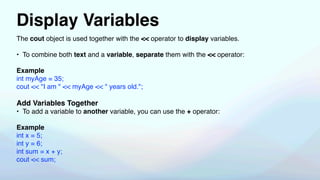 Display Variables
The cout object is used together with the << operator to display variables.
• To combine both text and a variable, separate them with the << operator:
Example
int myAge = 35;
cout << "I am " << myAge << " years old.";
Add Variables Together
• To add a variable to another variable, you can use the + operator:
Example
int x = 5;
int y = 6;
int sum = x + y;
cout << sum;
 