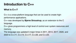 What is C++?
Introduction to C++
C++ is a cross-platform language that can be used to create high-
performance applications.
C++ was developed by Bjarne Stroustrup, as an extension to the C
language.
C++ gives programmers a high level of control over system resources and
memory.
The language was updated 5 major times in 2011, 2014, 2017, 2020, and
2023 to C++11, C++14, C++17, C++20, and C++23.
 