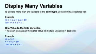 Display Many Variables
To declare more than one variable of the same type, use a comma-separated list:
Example
int x = 5, y = 6, z = 50;
cout << x + y + z;
One Value to Multiple Variables
• You can also assign the same value to multiple variables in one line:
Example
int x, y, z;
x = y = z = 50;
cout << x + y + z;
 