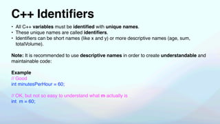 C++ Identi
fi
ers
• All C++ variables must be identi
fi
ed with unique names.
• These unique names are called identi
fi
ers.
• Identi
fi
ers can be short names (like x and y) or more descriptive names (age, sum,
totalVolume).
Note: It is recommended to use descriptive names in order to create understandable and
maintainable code:
Example
// Good
int minutesPerHour = 60;
// OK, but not so easy to understand what m actually is
int m = 60;
 