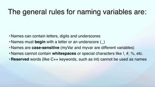 The general rules for naming variables are:
•Names can contain letters, digits and underscores
•Names must begin with a letter or an underscore (_)
•Names are case-sensitive (myVar and myvar are different variables)
•Names cannot contain whitespaces or special characters like !, #, %, etc.
•Reserved words (like C++ keywords, such as int) cannot be used as names
 