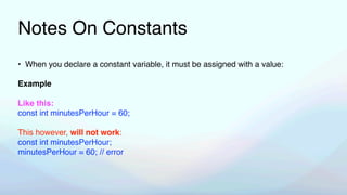 Notes On Constants
• When you declare a constant variable, it must be assigned with a value:
Example
Like this:
const int minutesPerHour = 60;
This however, will not work:
const int minutesPerHour;
minutesPerHour = 60; // error
 