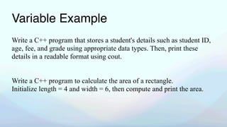 Variable Example
Write a C++ program that stores a student's details such as student ID,
age, fee, and grade using appropriate data types. Then, print these
details in a readable format using cout.
Write a C++ program to calculate the area of a rectangle.
Initialize length = 4 and width = 6, then compute and print the area.
 
