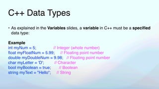 C++ Data Types
• As explained in the Variables slides, a variable in C++ must be a speci
fi
ed
data type:
Example
int myNum = 5; // Integer (whole number)
fl
oat myFloatNum = 5.99; // Floating point number
double myDoubleNum = 9.98; // Floating point number
char myLetter = 'D'; // Character
bool myBoolean = true; // Boolean
string myText = "Hello"; // String
 