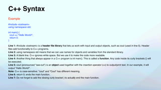 C++ Syntax
Example
#include <iostream>
using namespace std;
int main() {
cout << "Hello World!";
return 0;
}
Line 1: #include <iostream> is a header
fi
le library that lets us work with input and output objects, such as cout (used in line 5). Header
fi
les add functionality to C++ programs.
Line 2: using namespace std means that we can use names for objects and variables from the standard library.
Line 3: A blank line. C++ ignores white space. But we use it to make the code more readable.
Line 4: Another thing that always appear in a C++ program is int main(). This is called a function. Any code inside its curly brackets {} will
be executed.
Line 5: cout (pronounced "see-out") is an object used together with the insertion operator (<<) to output/print text. In our example, it will
output "Hello World!".
Note: C++ is case-sensitive: "cout" and "Cout" has different meaning.
Line 6: return 0; ends the main function.
Line 7: Do not forget to add the closing curly bracket } to actually end the main function.
 