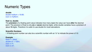 Numeric Types
double
double myNum = 19.99;
cout << myNum;
fl
oat vs. double
The precision of a
fl
oating point value indicates how many digits the value can have after the decimal
point. The precision of
fl
oat is only six or seven decimal digits, while double variables have a precision of
about 15 digits. Therefore it is safer to use double for most calculations.
Scienti
fi
c Numbers
• A
fl
oating point number can also be a scienti
fi
c number with an "e" to indicate the power of 10:
Example
fl
oat f1 = 35e3;
double d1 = 12E4;
cout << f1;
cout << d1;
 