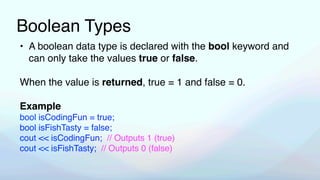 Boolean Types
• A boolean data type is declared with the bool keyword and
can only take the values true or false.
When the value is returned, true = 1 and false = 0.
Example
bool isCodingFun = true;
bool isFishTasty = false;
cout << isCodingFun; // Outputs 1 (true)
cout << isFishTasty; // Outputs 0 (false)
 