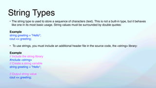 String Types
• The string type is used to store a sequence of characters (text). This is not a built-in type, but it behaves
like one in its most basic usage. String values must be surrounded by double quotes:
Example
string greeting = "Hello";
cout << greeting;
• To use strings, you must include an additional header
fi
le in the source code, the <string> library:
Example
// Include the string library
#include <string>
// Create a string variable
string greeting = "Hello";
// Output string value
cout << greeting;
 