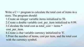 Write a C++ program to calculate the total cost of items in a
store. The program should:
1.Create an integer variable items initialized to 50.
2.Create a double variable cost_per_item initialized to 9.99.
3.Calculate the total cost as total_cost = items *
cost_per_item.
4.Create a char variable currency initialized to '$'.
5.Print the number of items, cost per item, and the total cost
with the currency symbol.
 