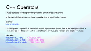 C++ Operators
• Operators are used to perform operations on variables and values.
In the example below, we use the + operator to add together two values:
Example
int x = 100 + 50;
• Although the + operator is often used to add together two values, like in the example above, it
can also be used to add together a variable and a value, or a variable and another variable:
Example
int sum1 = 100 + 50; // 150 (100 + 50)
int sum2 = sum1 + 250; // 400 (150 + 250)
int sum3 = sum2 + sum2; // 800 (400 + 400)
 