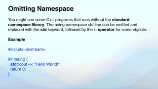 Omitting Namespace
You might see some C++ programs that runs without the standard
namespace library. The using namespace std line can be omitted and
replaced with the std keyword, followed by the :: operator for some objects:
Example
#include <iostream>
int main() {
std::cout << "Hello World!";
return 0;
}
 