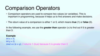 Comparison Operators
• Comparison operators are used to compare two values (or variables). This is
important in programming, because it helps us to
fi
nd answers and make decisions.
• The return value of a comparison is either 1 or 0, which means true (1) or false (0).
In the following example, we use the greater than operator (>) to
fi
nd out if 5 is greater
than 3:
Example
int x = 5;
int y = 3;
cout << (x > y); // returns 1 (true) because 5 is greater than 3
 