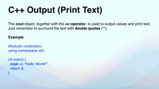 C++ Output (Print Text)
The cout object, together with the << operator, is used to output values and print text.
Just remember to surround the text with double quotes (“"):
Example
#include <iostream>
using namespace std;
int main() {
cout << "Hello World!";
return 0;
}
 