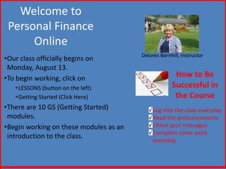 Welcome to
 Personal Finance
      Online
                                        Delores Barnhill, Instructor
•Our class officially begins on
 Monday, August 13.
•To begin working, click on                           How to Be
   • LESSONS (button on the left)                    Successful in
   • Getting Started (Click Here)                     the Course
•There are 10 GS (Getting Started)           Log into the class everyday
 modules.                                    Read the announcements
•Begin working on these modules as an        Check your messages
                                             Complete some work
 introduction to the class.
                                             everyday
 