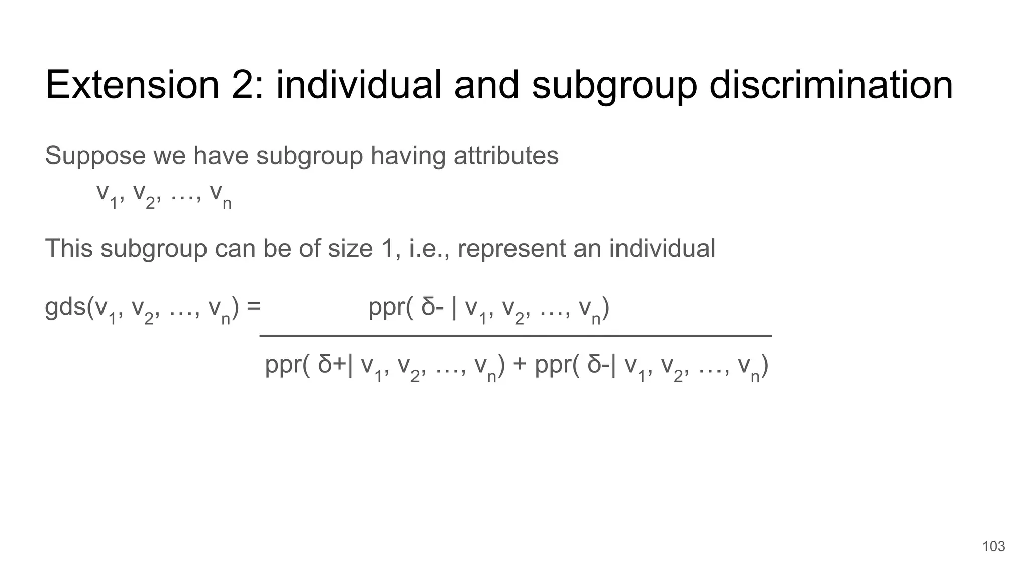 Extension 2: individual and subgroup discrimination
Suppose we have subgroup having attributes
v1
, v2
, …, vn
This subgroup can be of size 1, i.e., represent an individual
gds(v1
, v2
, …, vn
) = ppr( δ- | v1
, v2
, …, vn
)
ppr( δ+| v1
, v2
, …, vn
) + ppr( δ-| v1
, v2
, …, vn
)
103
 