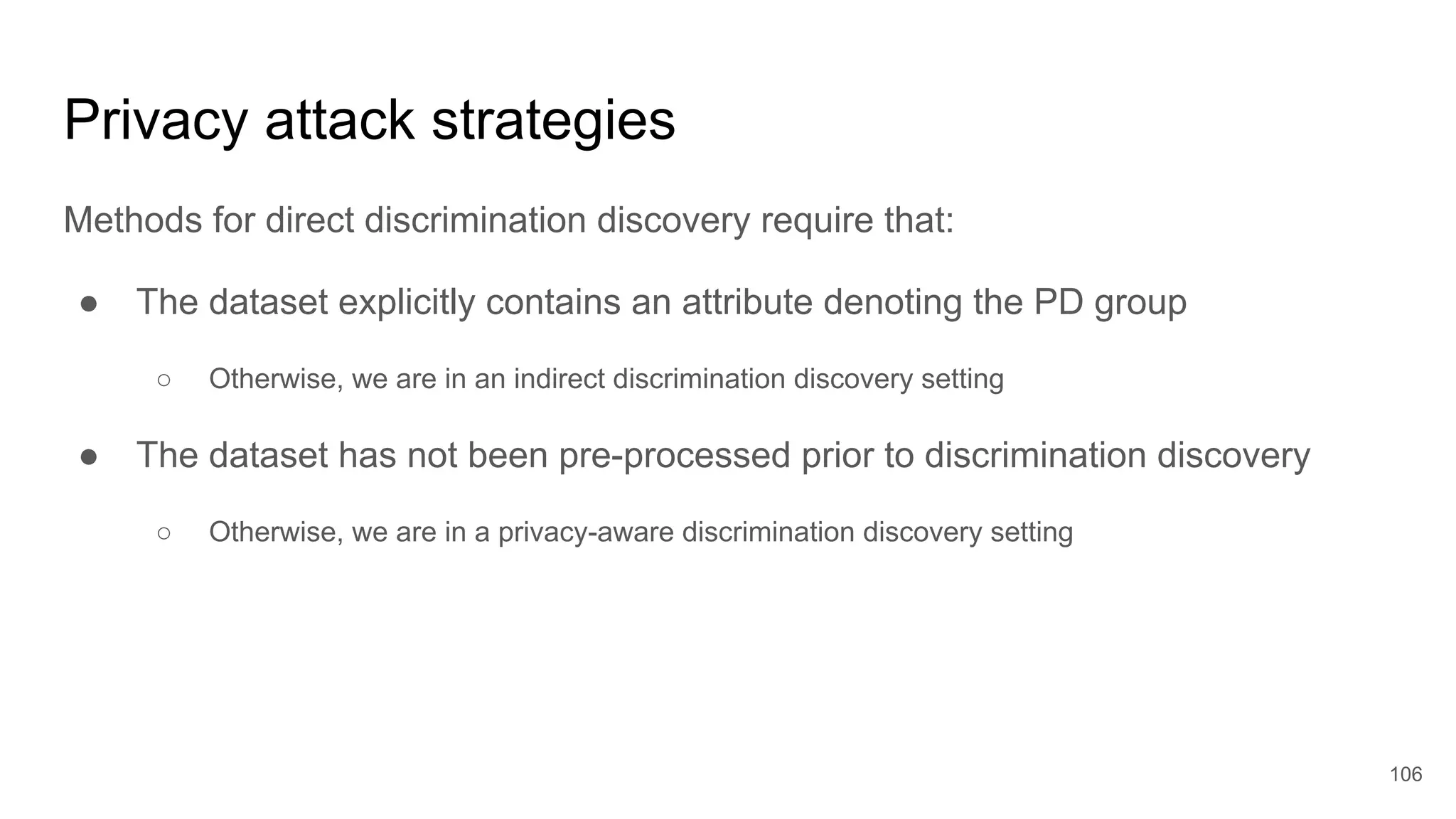 Privacy attack strategies
Methods for direct discrimination discovery require that:
● The dataset explicitly contains an attribute denoting the PD group
○ Otherwise, we are in an indirect discrimination discovery setting
● The dataset has not been pre-processed prior to discrimination discovery
○ Otherwise, we are in a privacy-aware discrimination discovery setting
106
 