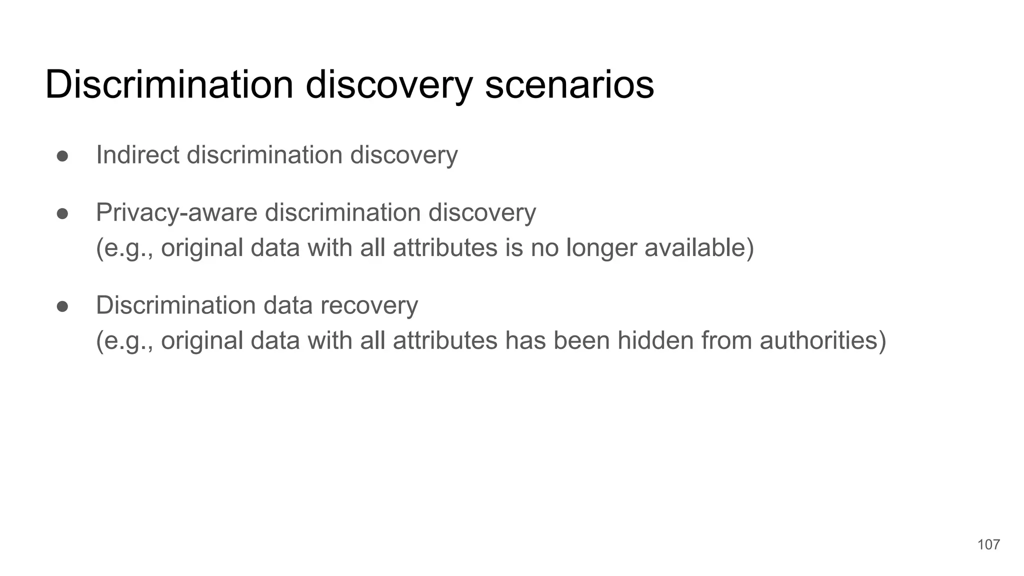 Discrimination discovery scenarios
● Indirect discrimination discovery
● Privacy-aware discrimination discovery
(e.g., original data with all attributes is no longer available)
● Discrimination data recovery
(e.g., original data with all attributes has been hidden from authorities)
107
 