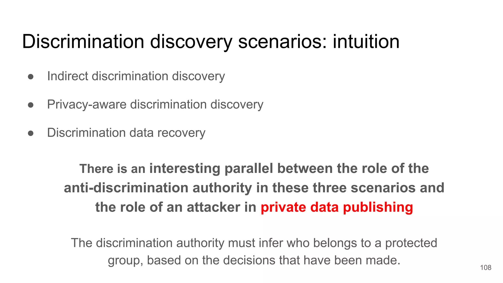 Discrimination discovery scenarios: intuition
● Indirect discrimination discovery
● Privacy-aware discrimination discovery
● Discrimination data recovery
108
There is an interesting parallel between the role of the
anti-discrimination authority in these three scenarios and
the role of an attacker in private data publishing
The discrimination authority must infer who belongs to a protected
group, based on the decisions that have been made.
 