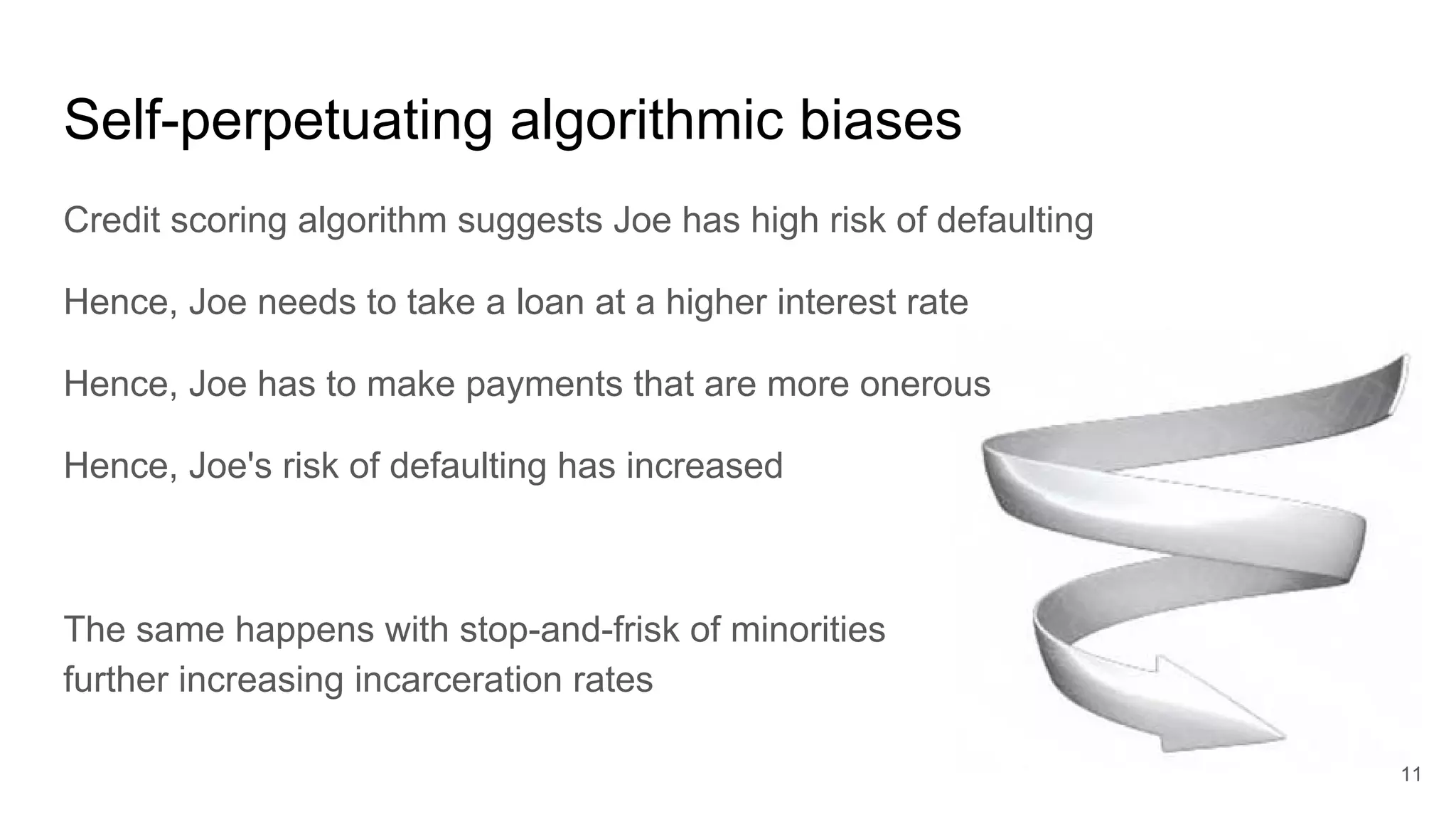 Self-perpetuating algorithmic biases
Credit scoring algorithm suggests Joe has high risk of defaulting
Hence, Joe needs to take a loan at a higher interest rate
Hence, Joe has to make payments that are more onerous
Hence, Joe's risk of defaulting has increased
The same happens with stop-and-frisk of minorities
further increasing incarceration rates
11
 