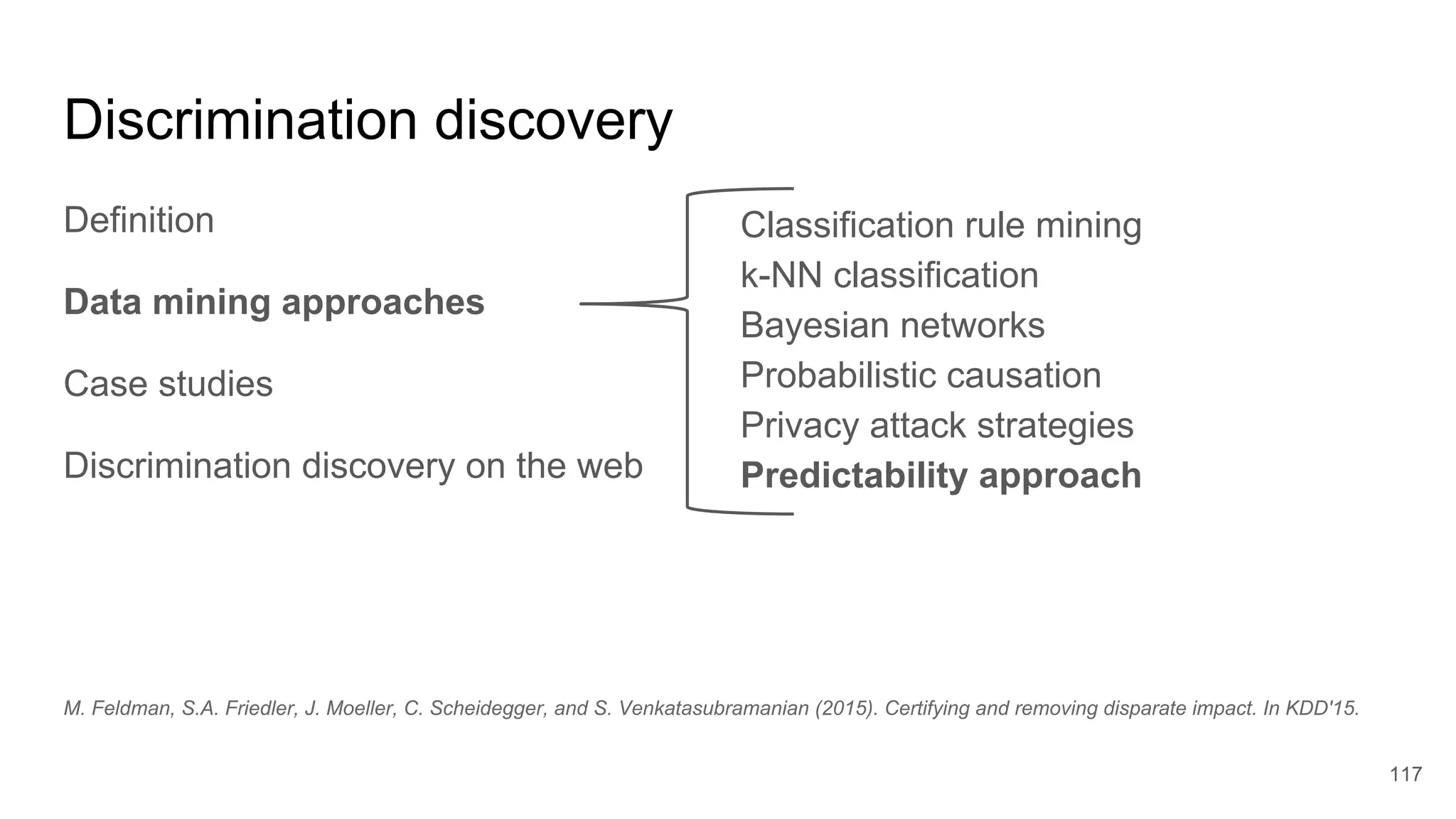 Discrimination discovery
Definition
Data mining approaches
Case studies
Discrimination discovery on the web
117
Classification rule mining
k-NN classification
Bayesian networks
Probabilistic causation
Privacy attack strategies
Predictability approach
M. Feldman, S.A. Friedler, J. Moeller, C. Scheidegger, and S. Venkatasubramanian (2015). Certifying and removing disparate impact. In KDD'15.
 