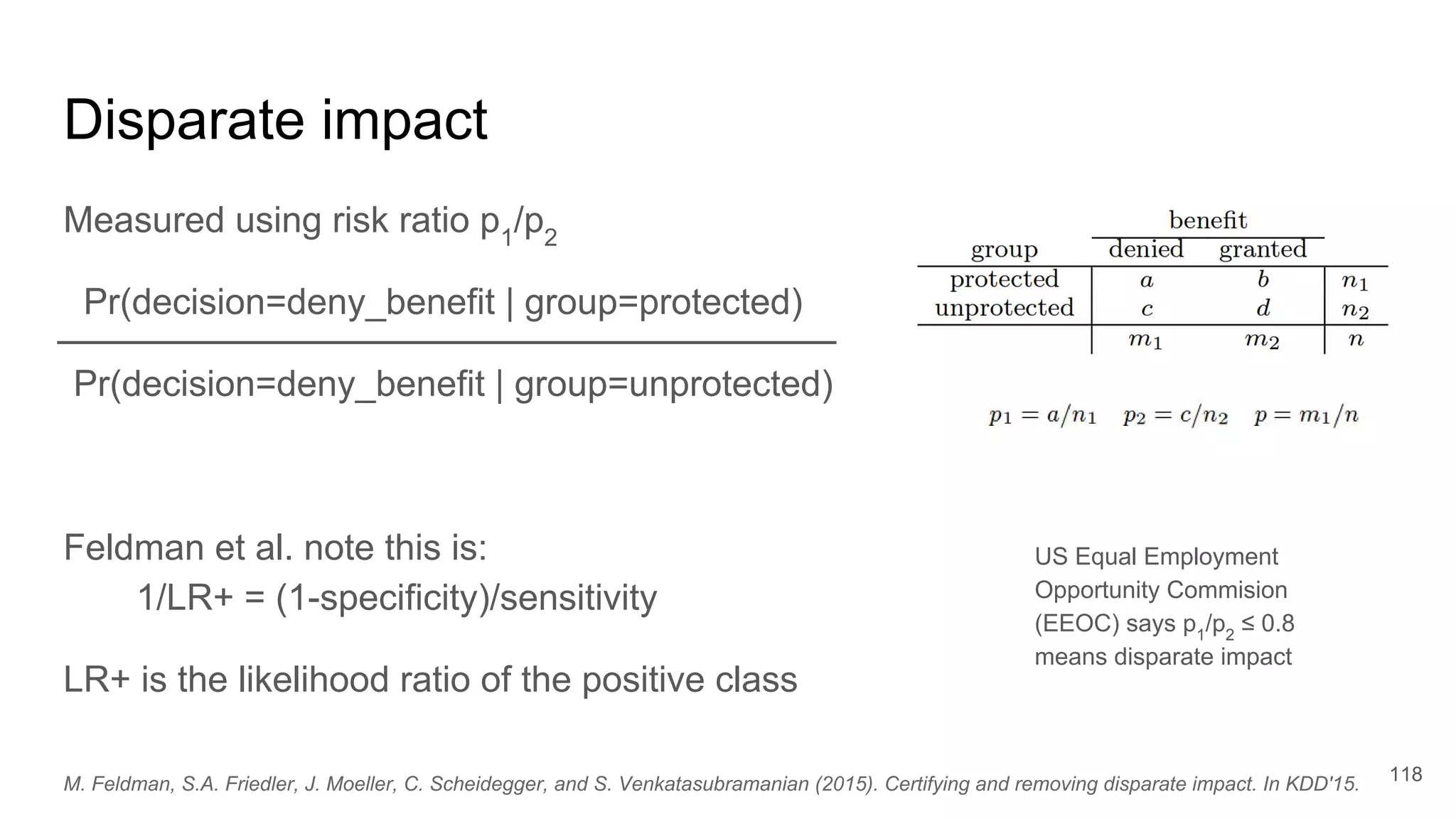Disparate impact
Measured using risk ratio p1
/p2
Pr(decision=deny_benefit | group=protected)
Pr(decision=deny_benefit | group=unprotected)
Feldman et al. note this is:
1/LR+ = (1-specificity)/sensitivity
LR+ is the likelihood ratio of the positive class
118
US Equal Employment
Opportunity Commision
(EEOC) says p1
/p2
≤ 0.8
means disparate impact
M. Feldman, S.A. Friedler, J. Moeller, C. Scheidegger, and S. Venkatasubramanian (2015). Certifying and removing disparate impact. In KDD'15.
 