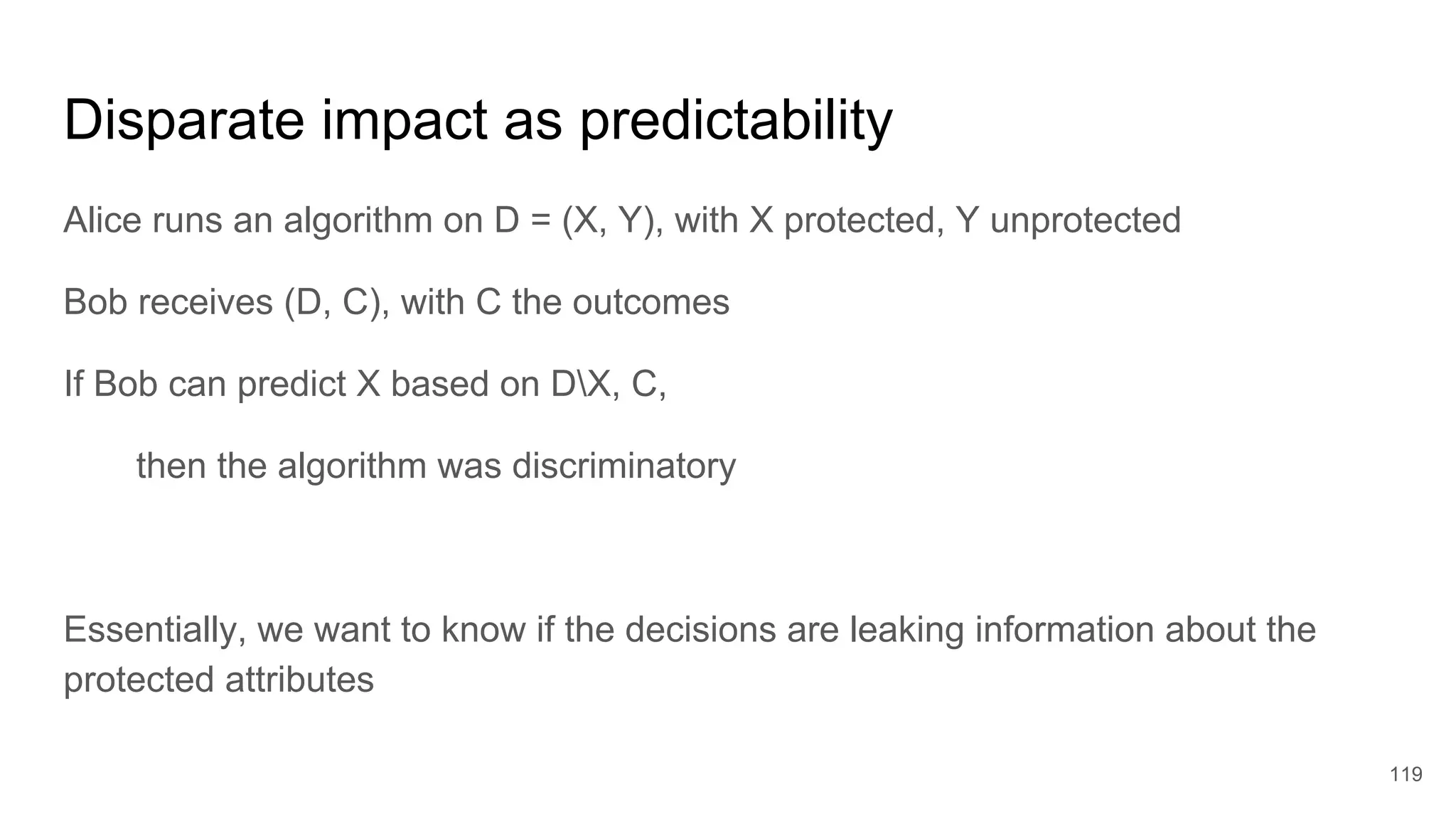 Disparate impact as predictability
Alice runs an algorithm on D = (X, Y), with X protected, Y unprotected
Bob receives (D, C), with C the outcomes
If Bob can predict X based on DX, C,
then the algorithm was discriminatory
Essentially, we want to know if the decisions are leaking information about the
protected attributes
119
 