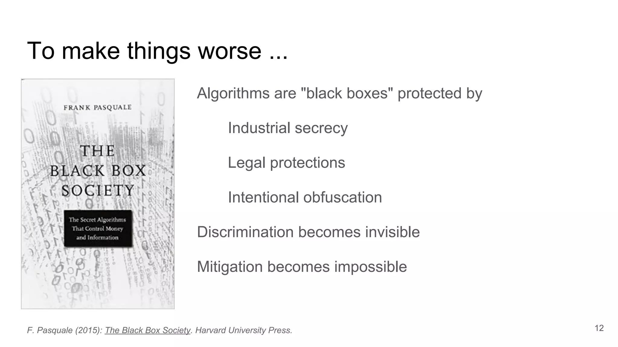 To make things worse ...
Algorithms are "black boxes" protected by
Industrial secrecy
Legal protections
Intentional obfuscation
Discrimination becomes invisible
Mitigation becomes impossible
12F. Pasquale (2015): The Black Box Society. Harvard University Press.
 