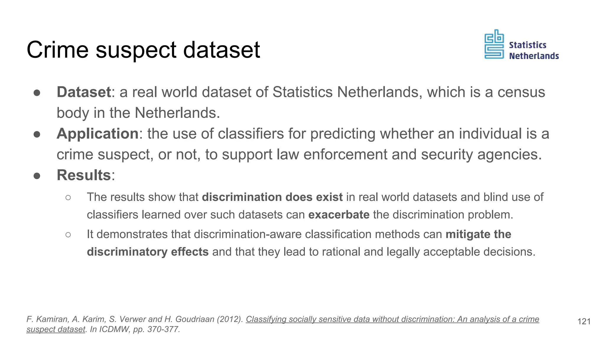 Crime suspect dataset
● Dataset: a real world dataset of Statistics Netherlands, which is a census
body in the Netherlands.
● Application: the use of classifiers for predicting whether an individual is a
crime suspect, or not, to support law enforcement and security agencies.
● Results:
○ The results show that discrimination does exist in real world datasets and blind use of
classifiers learned over such datasets can exacerbate the discrimination problem.
○ It demonstrates that discrimination-aware classification methods can mitigate the
discriminatory effects and that they lead to rational and legally acceptable decisions.
121F. Kamiran, A. Karim, S. Verwer and H. Goudriaan (2012). Classifying socially sensitive data without discrimination: An analysis of a crime
suspect dataset. In ICDMW, pp. 370-377.
 